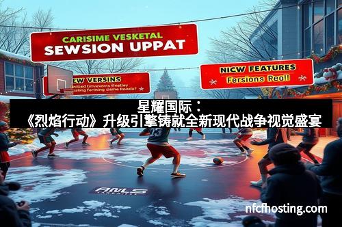 星耀国际：《烈焰行动》升级引擎铸就全新现代战争视觉盛宴