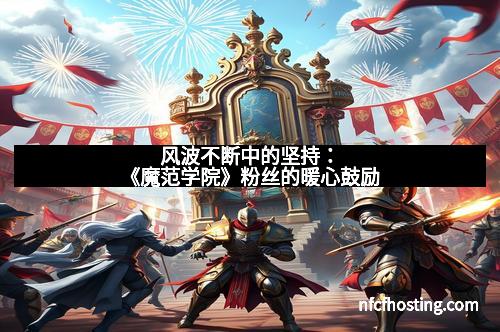 风波不断中的坚持：《魔范学院》粉丝的暖心鼓励