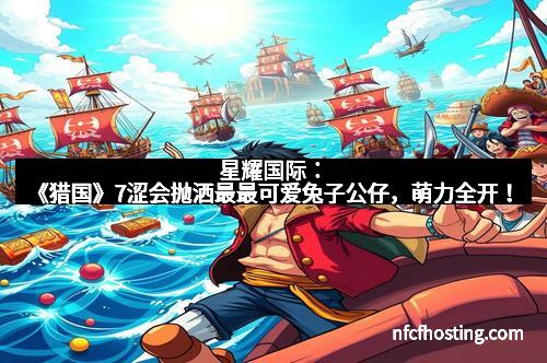 星耀国际：《猎国》7涩会抛洒最最可爱兔子公仔，萌力全开！